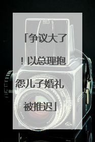 争议大了！以总理抱怨儿子婚礼被推迟