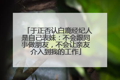 于正否认白鹿经纪人是自己表妹：不会跟同事做朋友，不会让亲友介入到我的工作