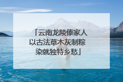 云南龙陵傣家人以古法草木灰制粽 染就独特乡愁