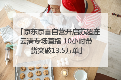 京东京喜自营开启苏超连云港专场直播 10小时带货突破13.5万单