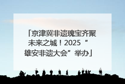 京津冀非遗瑰宝齐聚未来之城！2025“雄安非遗大会”举办