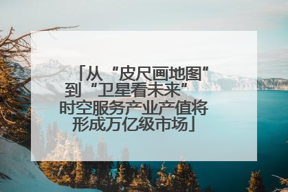 从“皮尺画地图”到“卫星看未来” 时空服务产业产值将形成万亿级市场