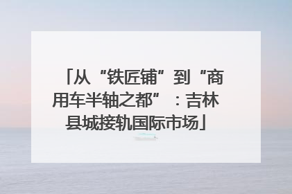从“铁匠铺”到“商用车半轴之都”：吉林县城接轨国际市场