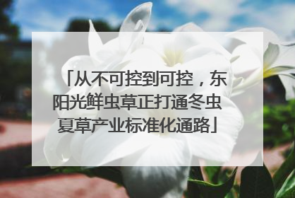 从不可控到可控，东阳光鲜虫草正打通冬虫夏草产业标准化通路