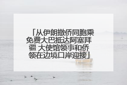 从伊朗撤侨同胞乘免费大巴抵达阿塞拜疆 大使馆领事和侨领在边境口岸迎接