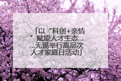 以“科创+亲情”赋能人才生态……无锡举行高层次人才家庭日活动