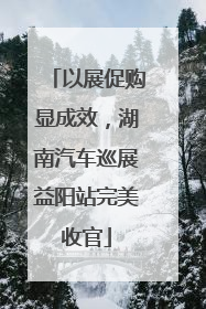 以展促购显成效，湖南汽车巡展益阳站完美收官