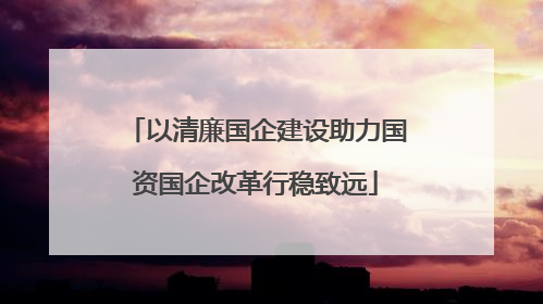 以清廉国企建设助力国资国企改革行稳致远