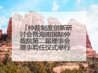 仲裁制度创新研讨会暨海南国际仲裁院第二届理事会理事聘任仪式举行，共商自贸港法治建设新路径