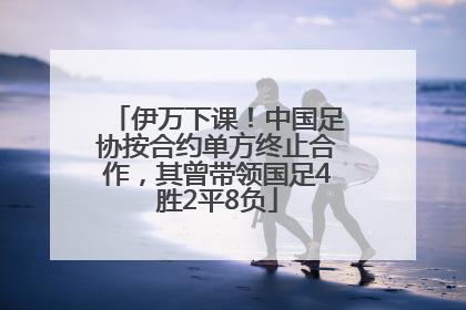 伊万下课！中国足协按合约单方终止合作，其曾带领国足4胜2平8负