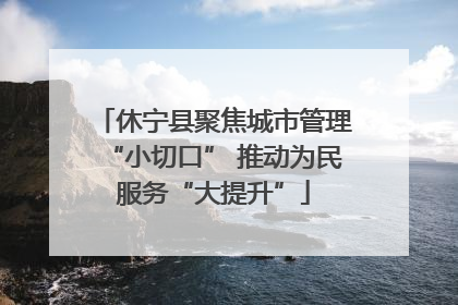 休宁县聚焦城市管理“小切口” 推动为民服务“大提升”