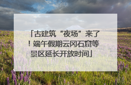 古建筑“夜场”来了！端午假期云冈石窟等景区延长开放时间
