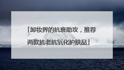 卸妆界的抗衰助攻，推荐两款抗老抗氧化护肤品