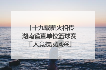 十九载薪火相传 湖南省直单位篮球赛千人竞技展风采
