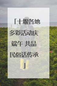 十堰各地多彩活动庆端午 共品民俗话传承