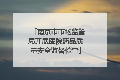 南京市市场监管局开展医院药品质量安全监督检查