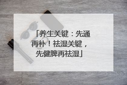 养生关键：先通再补！祛湿关键，先健脾再祛湿