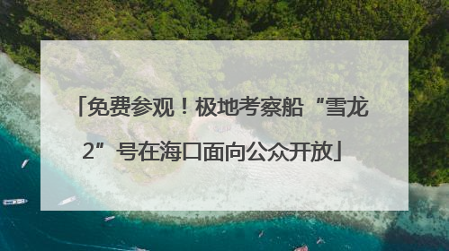 免费参观！极地考察船“雪龙2”号在海口面向公众开放