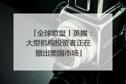 全球瞭望丨英媒：大型机构投资者正在撤出美国市场