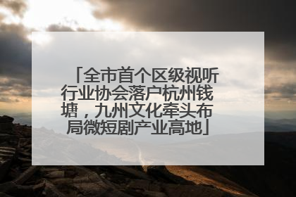 全市首个区级视听行业协会落户杭州钱塘，九州文化牵头布局微短剧产业高地