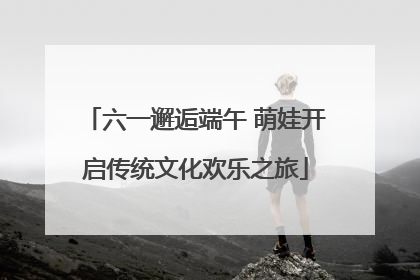 六一邂逅端午 萌娃开启传统文化欢乐之旅