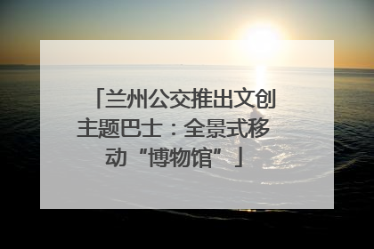兰州公交推出文创主题巴士：全景式移动“博物馆”