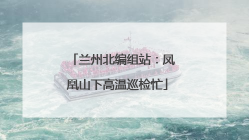 兰州北编组站：凤凰山下高温巡检忙