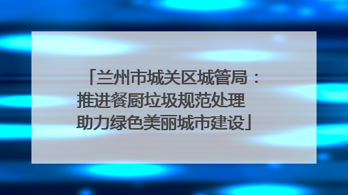 兰州市城关区城管局：推进餐厨垃圾规范处理 助力绿色美丽城市建设