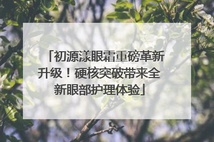 初源漾眼霜重磅革新升级！硬核突破带来全新眼部护理体验