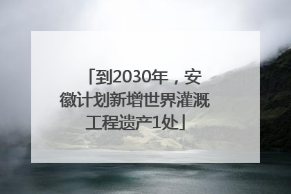 到2030年，安徽计划新增世界灌溉工程遗产1处