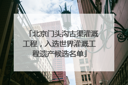 北京门头沟古渠灌溉工程，入选世界灌溉工程遗产候选名单
