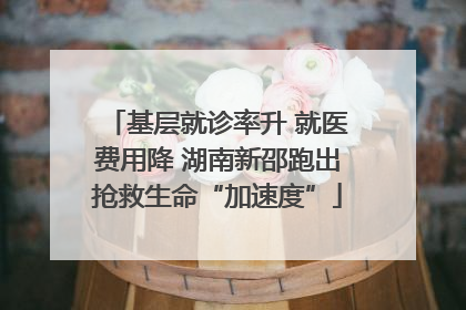 基层就诊率升 就医费用降 湖南新邵跑出抢救生命“加速度”