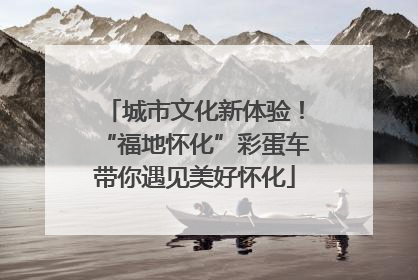 城市文化新体验！“福地怀化”彩蛋车带你遇见美好怀化