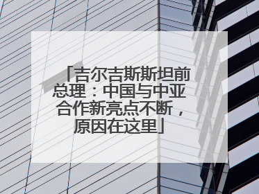 吉尔吉斯斯坦前总理：中国与中亚合作新亮点不断，原因在这里