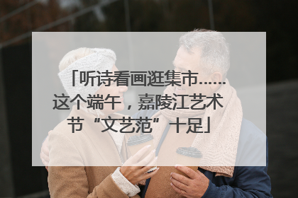 听诗看画逛集市……这个端午，嘉陵江艺术节“文艺范”十足