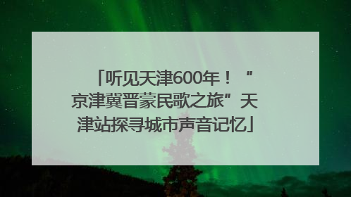 听见天津600年！“京津冀晋蒙民歌之旅”天津站探寻城市声音记忆