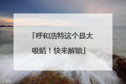 呼和浩特这个县太吸睛！快来解锁