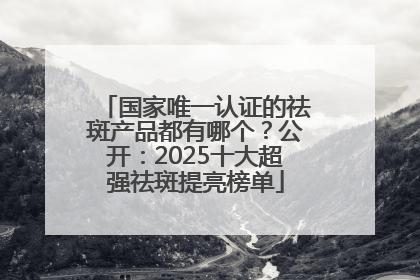 国家唯一认证的祛斑产品都有哪个？公开：2025十大超强祛斑提亮榜单