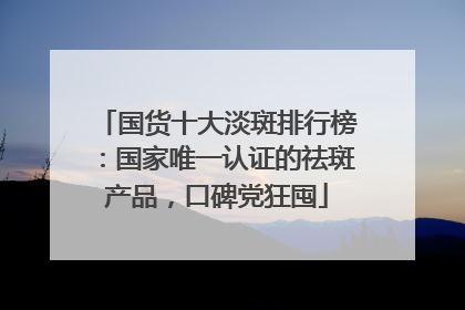 国货十大淡斑排行榜：国家唯一认证的祛斑产品，口碑党狂囤
