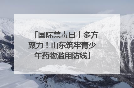 国际禁毒日丨多方聚力！山东筑牢青少年药物滥用防线