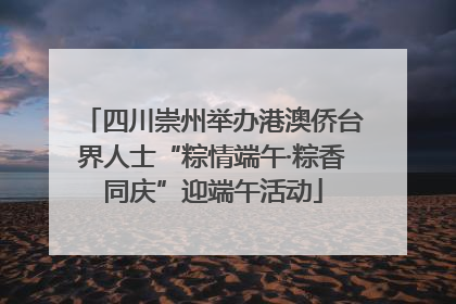 四川崇州举办港澳侨台界人士“粽情端午·粽香同庆”迎端午活动