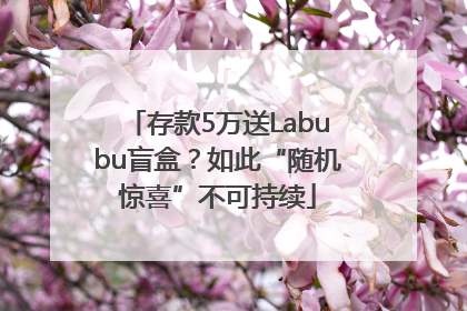 存款5万送Labubu盲盒？如此“随机惊喜”不可持续