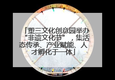 塑三文化创意园举办“非遗文化节”，集活态传承、产业赋能、人才孵化于一体
