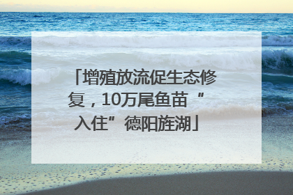 增殖放流促生态修复，10万尾鱼苗“入住”德阳旌湖