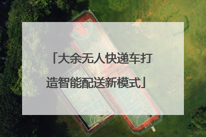 大余无人快递车打造智能配送新模式