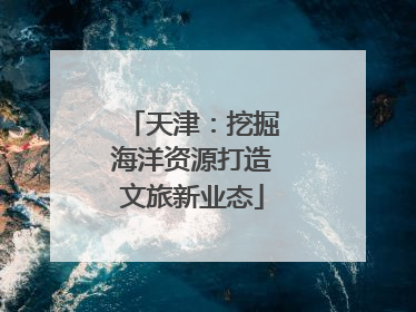 天津：挖掘海洋资源打造文旅新业态