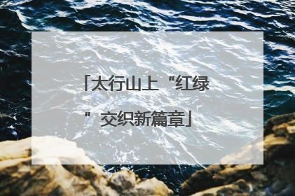 太行山上“红绿”交织新篇章