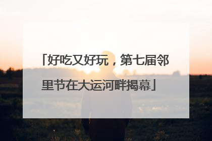 好吃又好玩，第七届邻里节在大运河畔揭幕