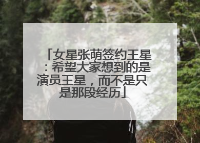 女星张萌签约王星：希望大家想到的是演员王星，而不是只是那段经历