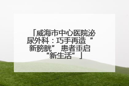 威海市中心医院泌尿外科：巧手再造“新膀胱” 患者重启“新生活”